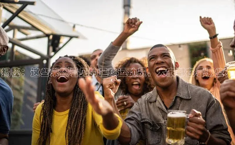 球速体育app下载官方元隆雅图揭秘：这些未被看见的足球运动员，大家都在看哪些？