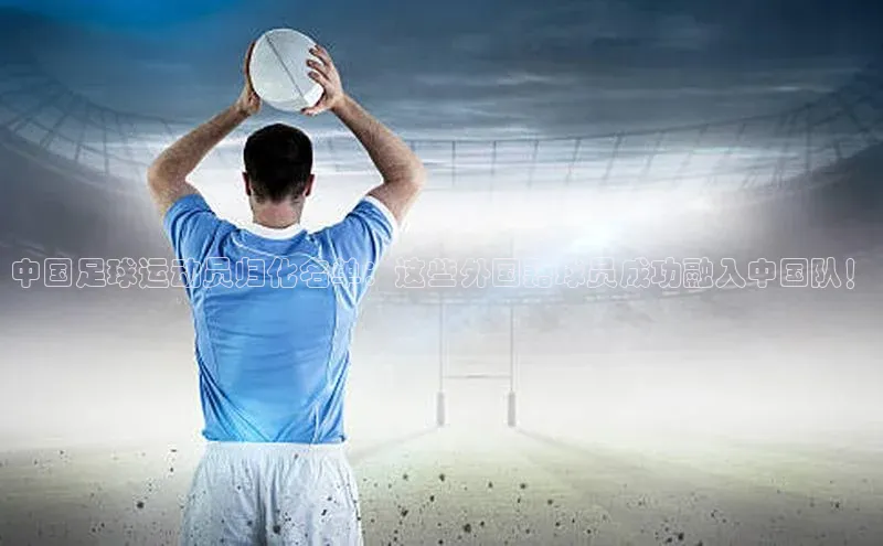 球速体育登录入口宣亚国际中国足球运动员归化名单：这些外国籍球员成功融入中国队！