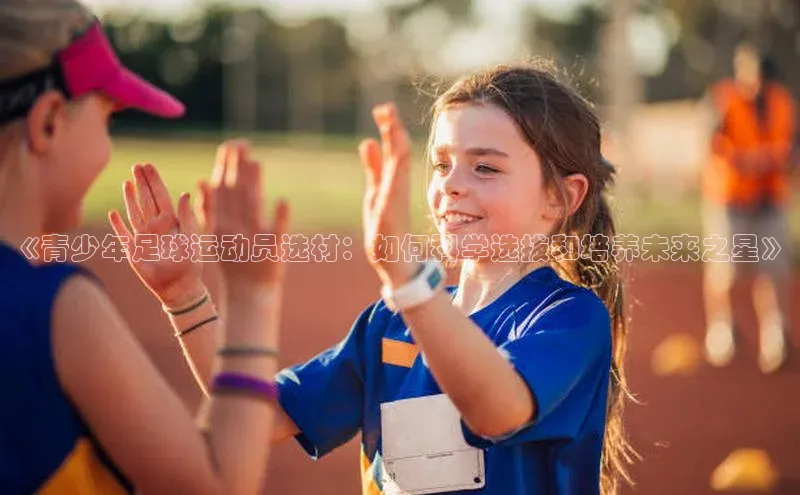 球速app官方入口文心一言《青少年足球运动员选材：如何科学选拔和培养未来之星》