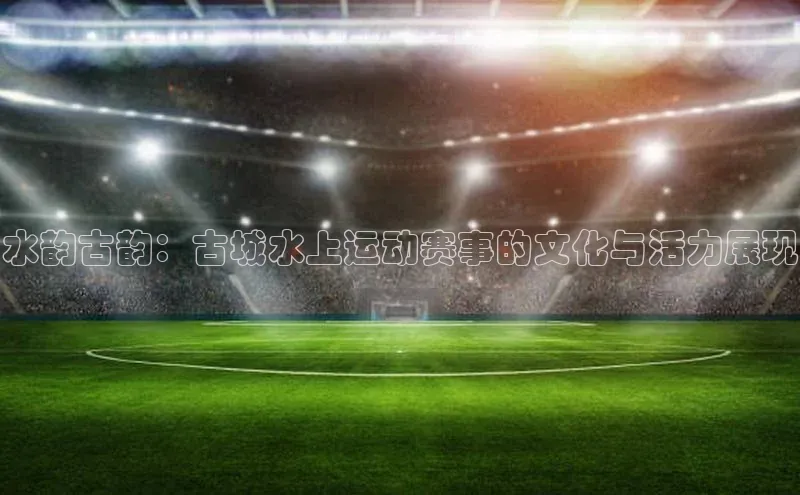 水韵古韵：古城水上运动赛事的文化与活力展现
