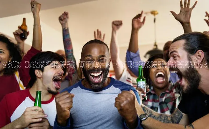 聚焦：顶级体育赛事瞬间捕捉——体育运动赛事照片高清展示