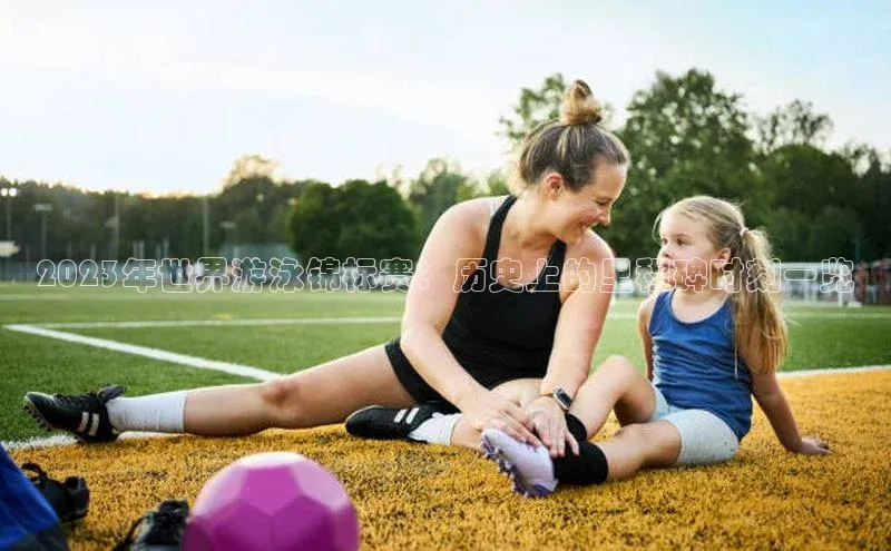 2023年世界游泳锦标赛：历史上的里程碑时刻一览