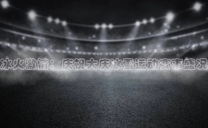 冰火激情：庆祝大庆冰雪运动赛事盛况
