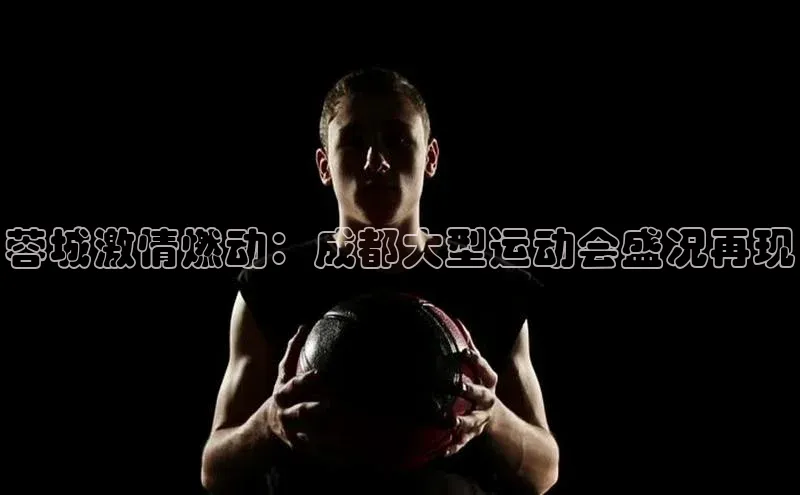 蓉城激情燃动：成都大型运动会盛况再现