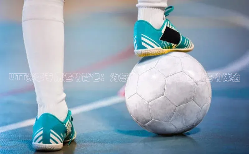 WTT赛事专用运动背包：为您提供专业、舒适的运动体验
