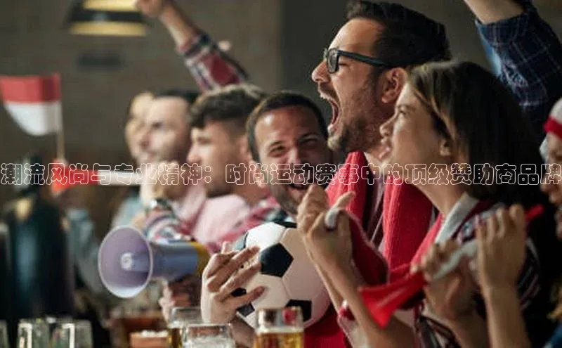 潮流风尚与专业精神：时尚运动赛事中的顶级赞助商品牌