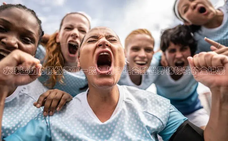 水球运动的顶级赛事一览：从奥运会到世界锦标赛的全记录